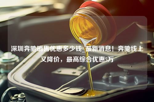 深圳奔驰销售优惠多少钱_最新消息！奔驰线上又降价，最高综合优惠5万